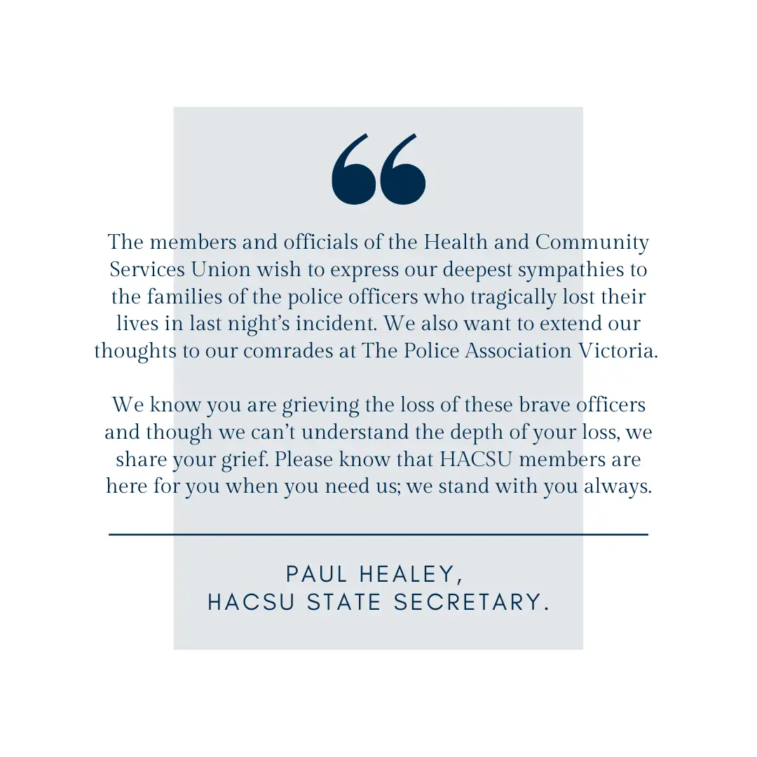 The members and officials of the Health and Community Services Union wish to express our deepest sympathies to the families of the police officers who tragically lost their lives in last night’s incident. We also w